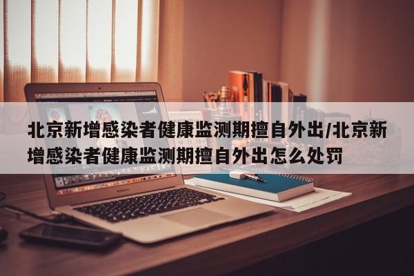 北京新增感染者健康监测期擅自外出/北京新增感染者健康监测期擅自外出怎么处罚