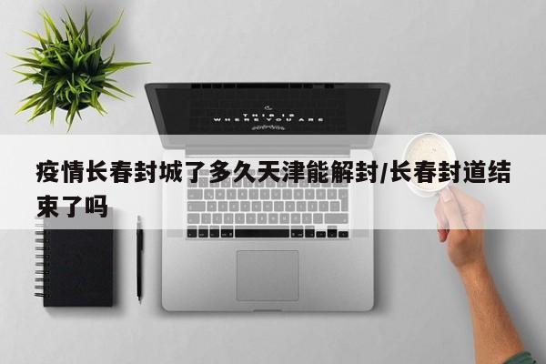 疫情长春封城了多久天津能解封/长春封道结束了吗