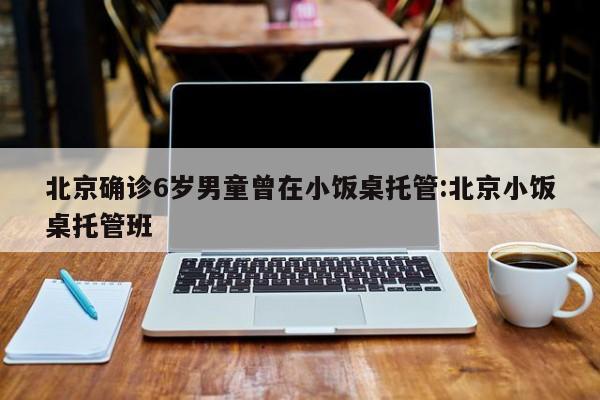 北京确诊6岁男童曾在小饭桌托管:北京小饭桌托管班