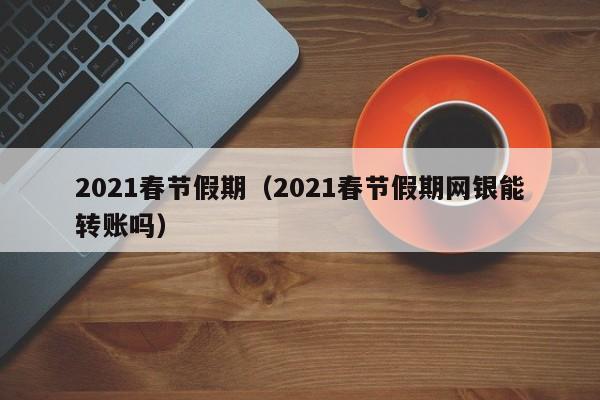 2021春节假期(2021春节假期网银能转账吗)