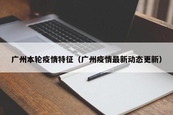 广州本轮疫情特征(广州疫情最新动态更新)
