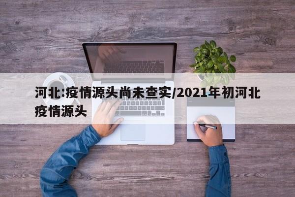 河北:疫情源头尚未查实/2021年初河北疫情源头