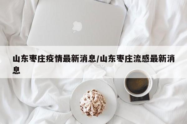 山东枣庄疫情最新消息/山东枣庄流感最新消息