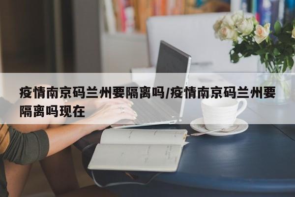 疫情南京码兰州要隔离吗/疫情南京码兰州要隔离吗现在