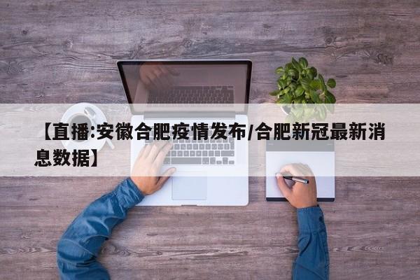 【直播:安徽合肥疫情发布/合肥新冠最新消息数据】