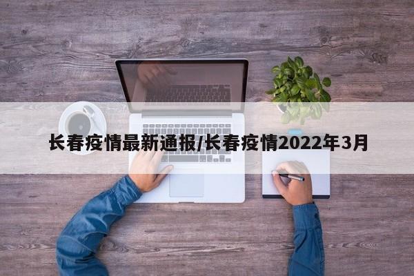 长春疫情最新通报/长春疫情2022年3月