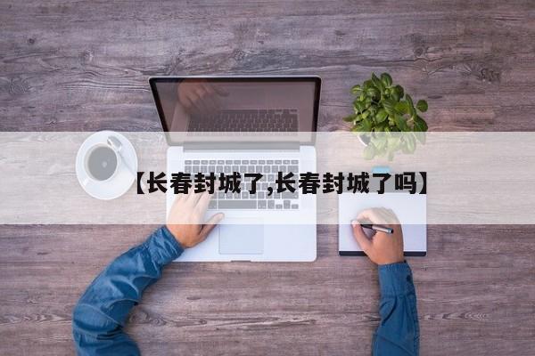 【长春封城了,长春封城了吗】