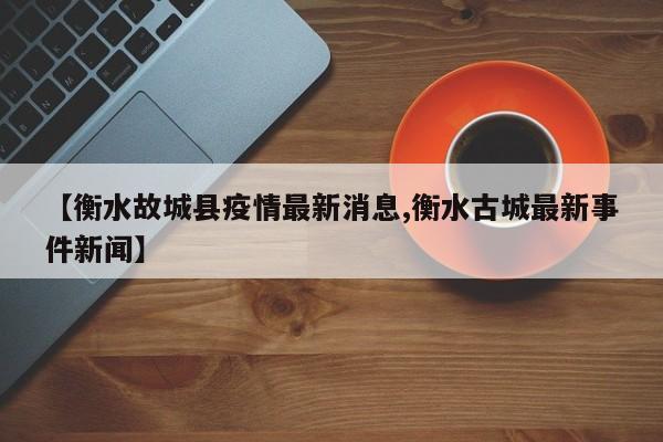 【衡水故城县疫情最新消息,衡水古城最新事件新闻】