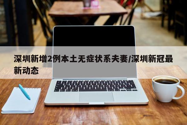 深圳新增2例本土无症状系夫妻/深圳新冠最新动态
