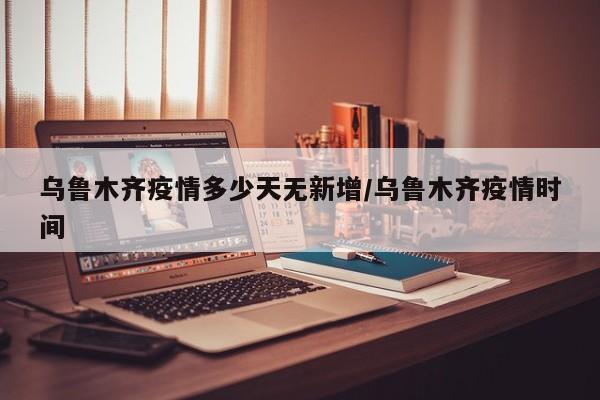 乌鲁木齐疫情多少天无新增/乌鲁木齐疫情时间