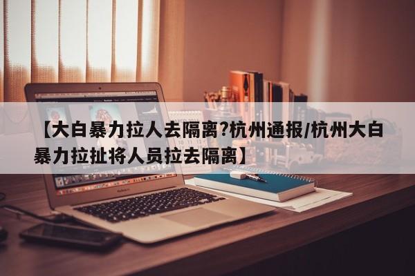 【大白暴力拉人去隔离?杭州通报/杭州大白暴力拉扯将人员拉去隔离】