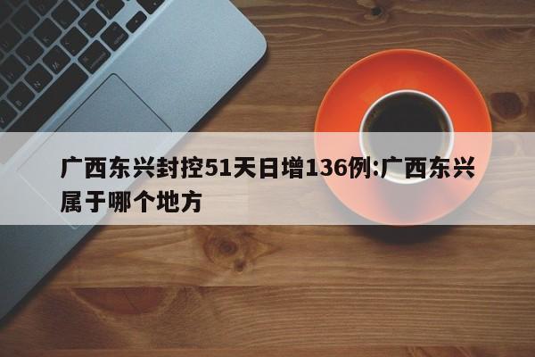 广西东兴封控51天日增136例:广西东兴属于哪个地方