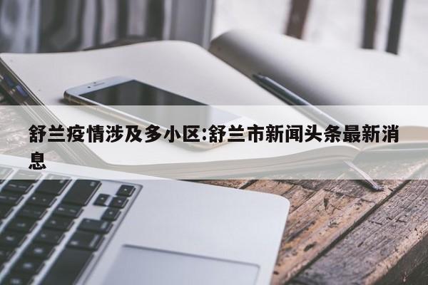 舒兰疫情涉及多小区:舒兰市新闻头条最新消息