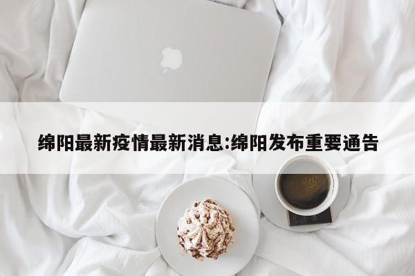 绵阳最新疫情最新消息:绵阳发布重要通告