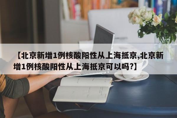 【北京新增1例核酸阳性从上海抵京,北京新增1例核酸阳性从上海抵京可以吗?】