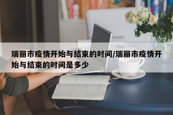 瑞丽市疫情开始与结束的时间/瑞丽市疫情开始与结束的时间是多少