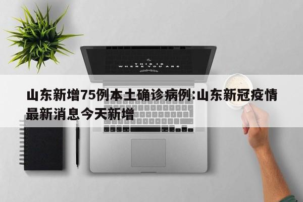 山东新增75例本土确诊病例:山东新冠疫情最新消息今天新增
