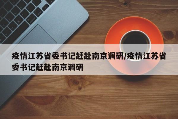 疫情江苏省委书记赶赴南京调研/疫情江苏省委书记赶赴南京调研