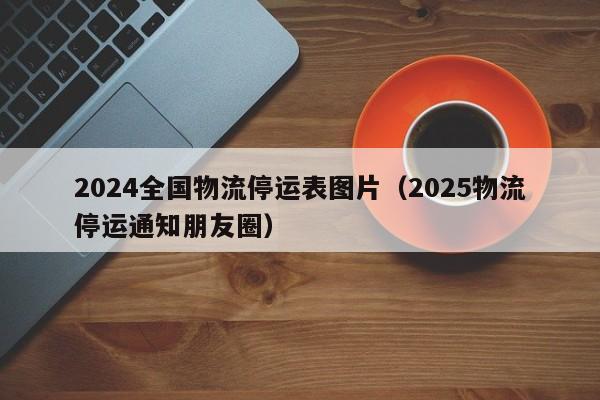 2024全国物流停运表图片(2025物流停运通知朋友圈)
