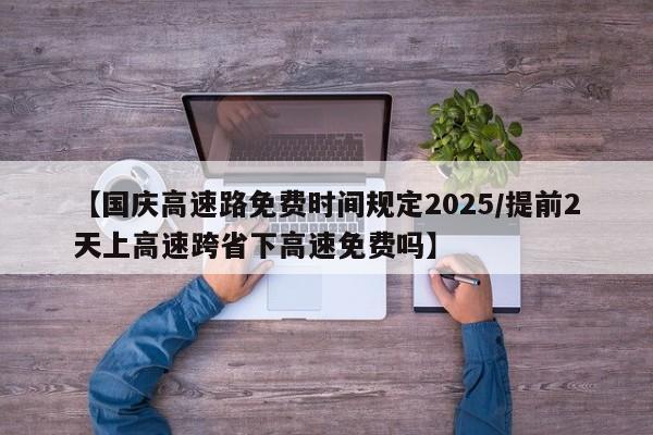 【国庆高速路免费时间规定2025/提前2天上高速跨省下高速免费吗】