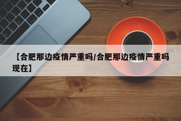 【合肥那边疫情严重吗/合肥那边疫情严重吗现在】