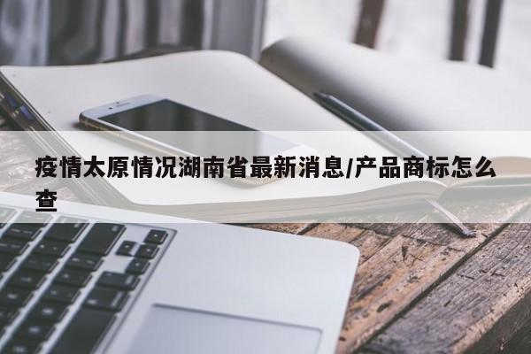 疫情太原情况湖南省最新消息/产品商标怎么查