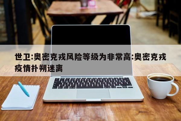 世卫:奥密克戎风险等级为非常高:奥密克戎疫情扑朔迷离