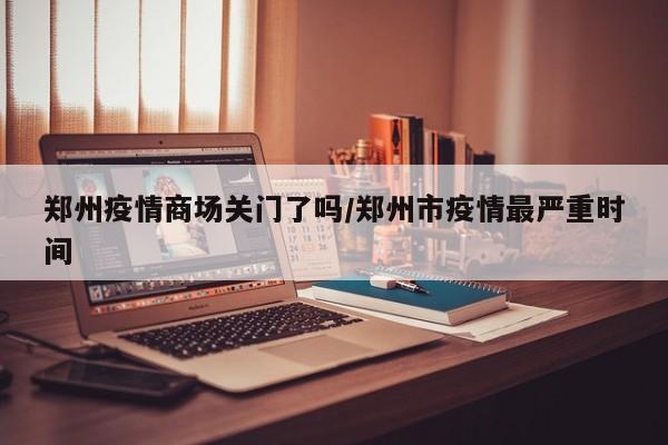 郑州疫情商场关门了吗/郑州市疫情最严重时间