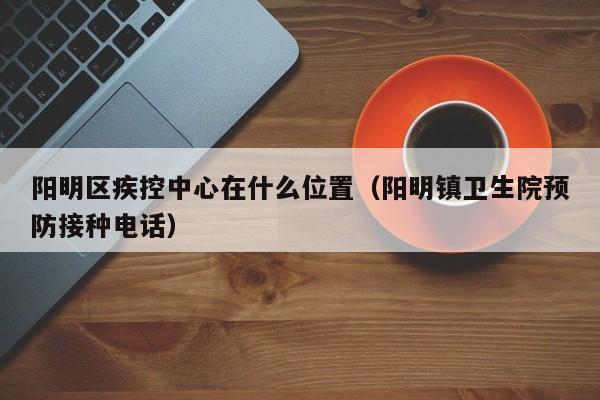 阳明区疾控中心在什么位置(阳明镇卫生院预防接种电话)