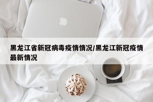 黑龙江省新冠病毒疫情情况/黑龙江新冠疫情最新情况