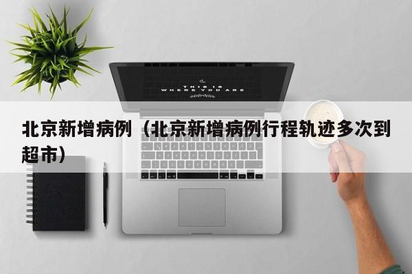 北京新增病例(北京新增病例行程轨迹多次到超市)