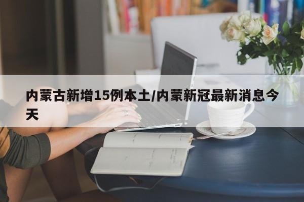 内蒙古新增15例本土/内蒙新冠最新消息今天