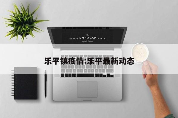 乐平镇疫情:乐平最新动态