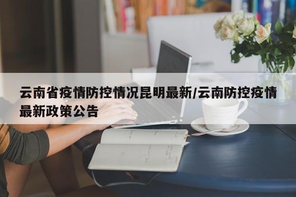 云南省疫情防控情况昆明最新/云南防控疫情最新政策公告