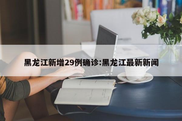 黑龙江新增29例确诊:黑龙江最新新闻