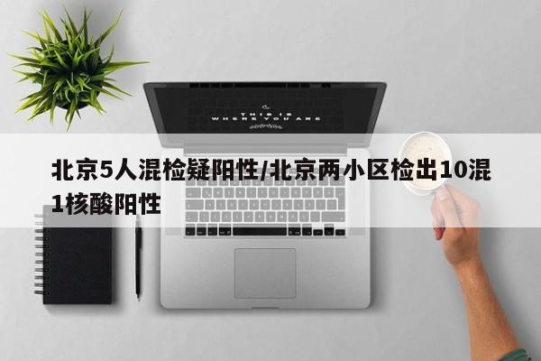 北京5人混检疑阳性/北京两小区检出10混1核酸阳性