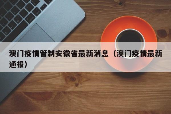 澳门疫情管制安徽省最新消息(澳门疫情最新通报)