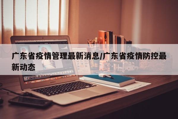 广东省疫情管理最新消息/广东省疫情防控最新动态