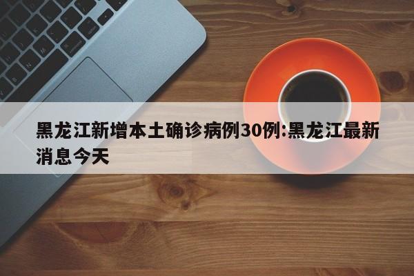 黑龙江新增本土确诊病例30例:黑龙江最新消息今天