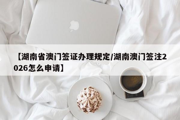 【湖南省澳门签证办理规定/湖南澳门签注2026怎么申请】