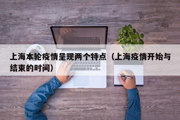 上海本轮疫情呈现两个特点(上海疫情开始与结束的时间)