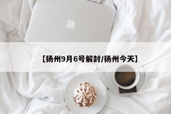 【扬州9月6号解封/扬州今天】