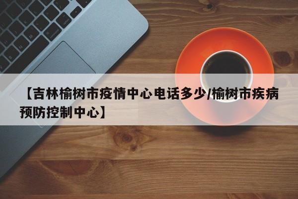 【吉林榆树市疫情中心电话多少/榆树市疾病预防控制中心】