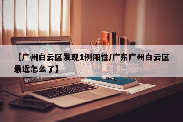 【广州白云区发现1例阳性/广东广州白云区最近怎么了】