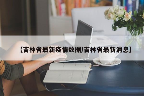 【吉林省最新疫情数据/吉林省最新消息】