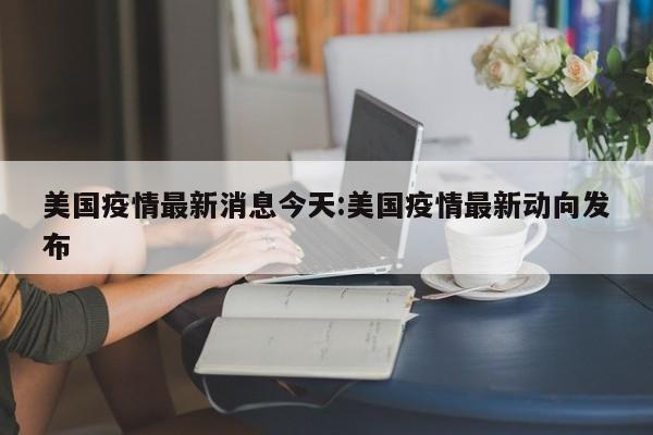 美国疫情最新消息今天:美国疫情最新动向发布