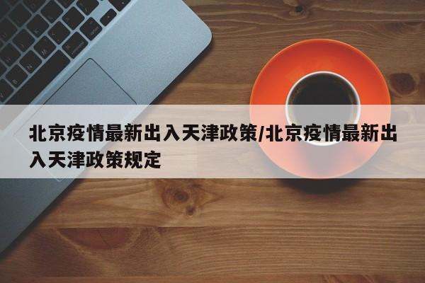 北京疫情最新出入天津政策/北京疫情最新出入天津政策规定