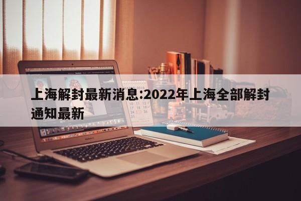 上海解封最新消息:2022年上海全部解封通知最新