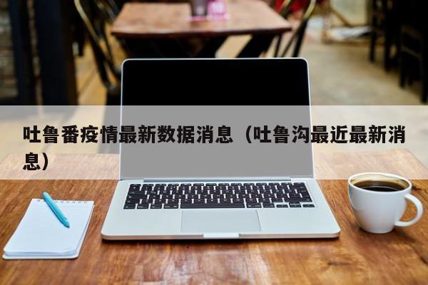 吐鲁番疫情最新数据消息(吐鲁沟最近最新消息)