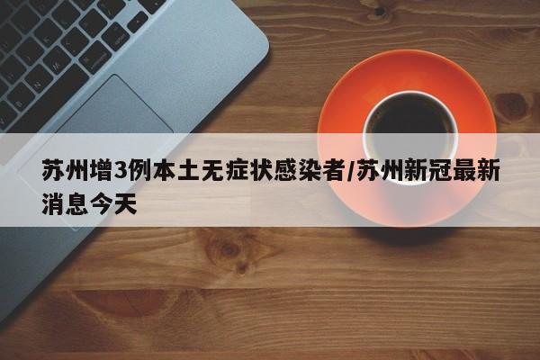 苏州增3例本土无症状感染者/苏州新冠最新消息今天